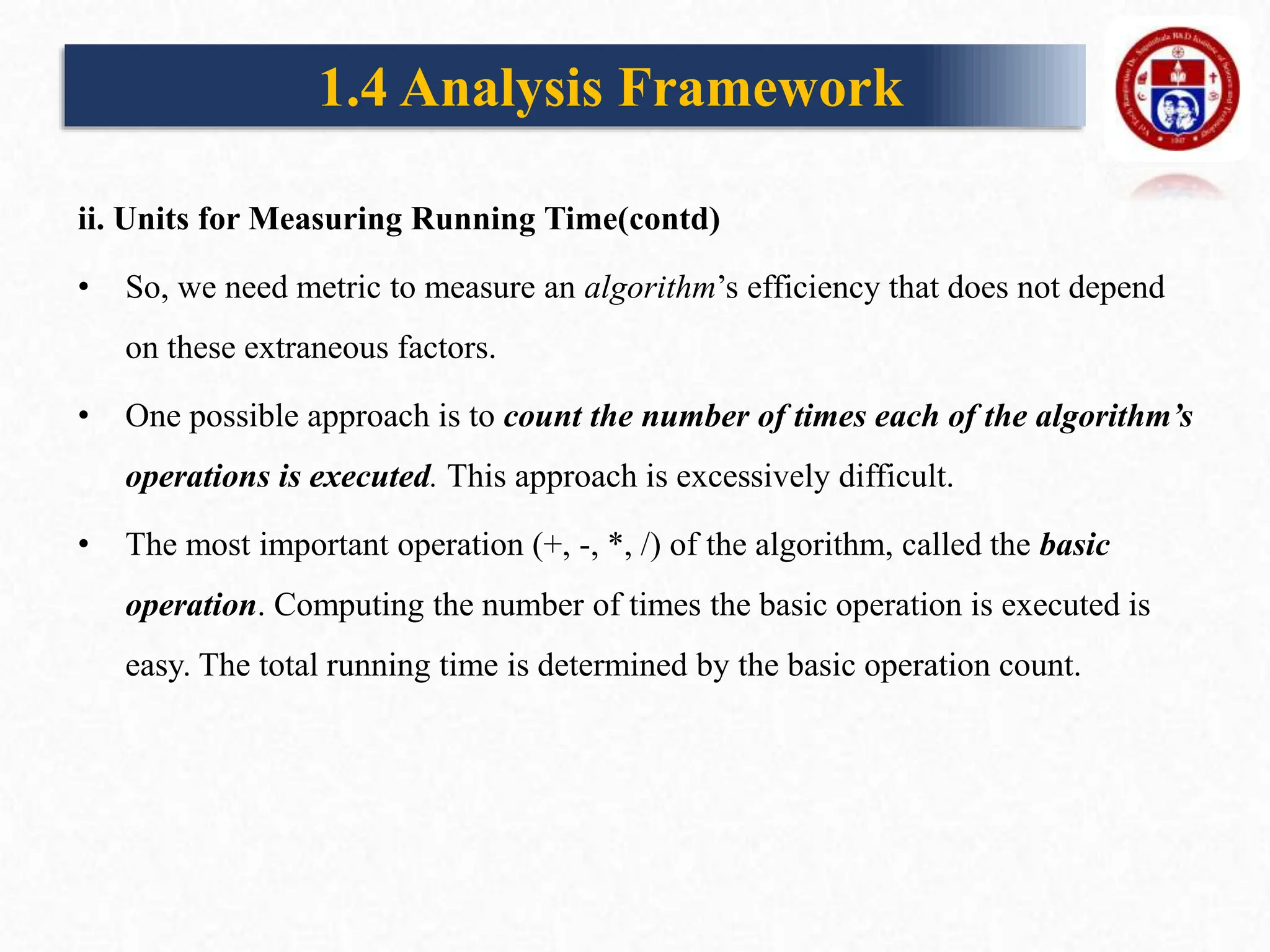 ii. Units for Measuring Running Time(contd)
• So, we need metric to measure an algorithm’s efficiency that does not depend
on these extraneous factors.
• One possible approach is to count the number of times each of the algorithm’s
operations is executed. This approach is excessively difficult.
• The most important operation (+, -, *, /) of the algorithm, called the basic
operation. Computing the number of times the basic operation is executed is
easy. The total running time is determined by the basic operation count.
1.4 Analysis Framework
 