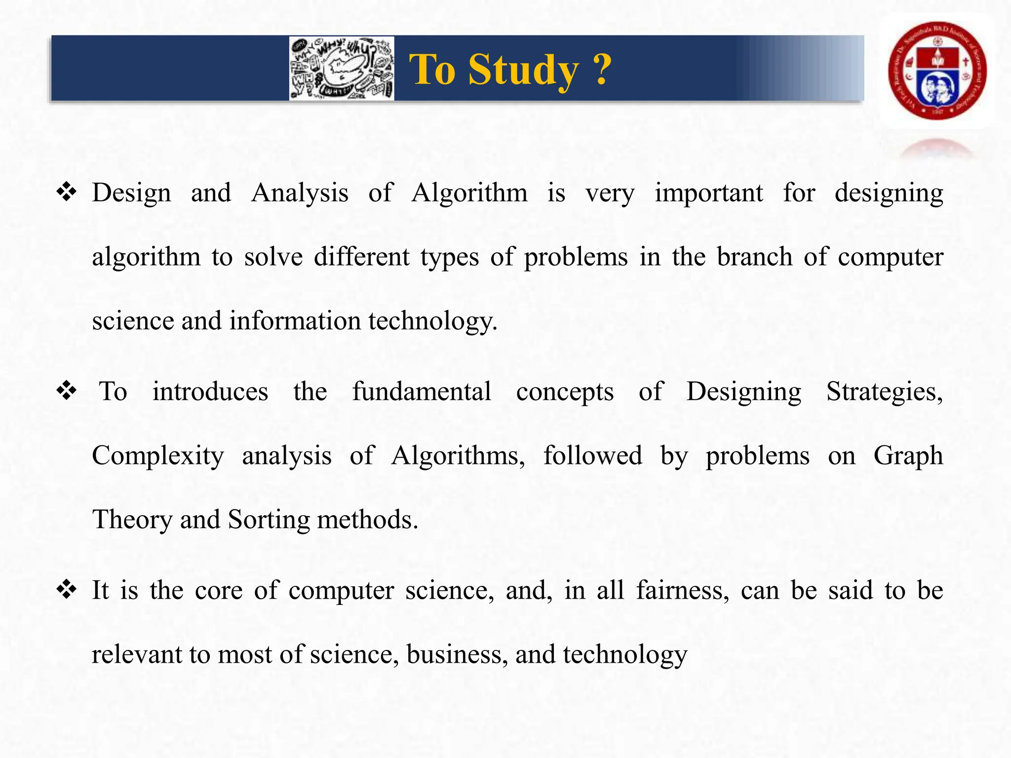 To Study ?
 Design and Analysis of Algorithm is very important for designing
algorithm to solve different types of problems in the branch of computer
science and information technology.
 To introduces the fundamental concepts of Designing Strategies,
Complexity analysis of Algorithms, followed by problems on Graph
Theory and Sorting methods.
 It is the core of computer science, and, in all fairness, can be said to be
relevant to most of science, business, and technology
 