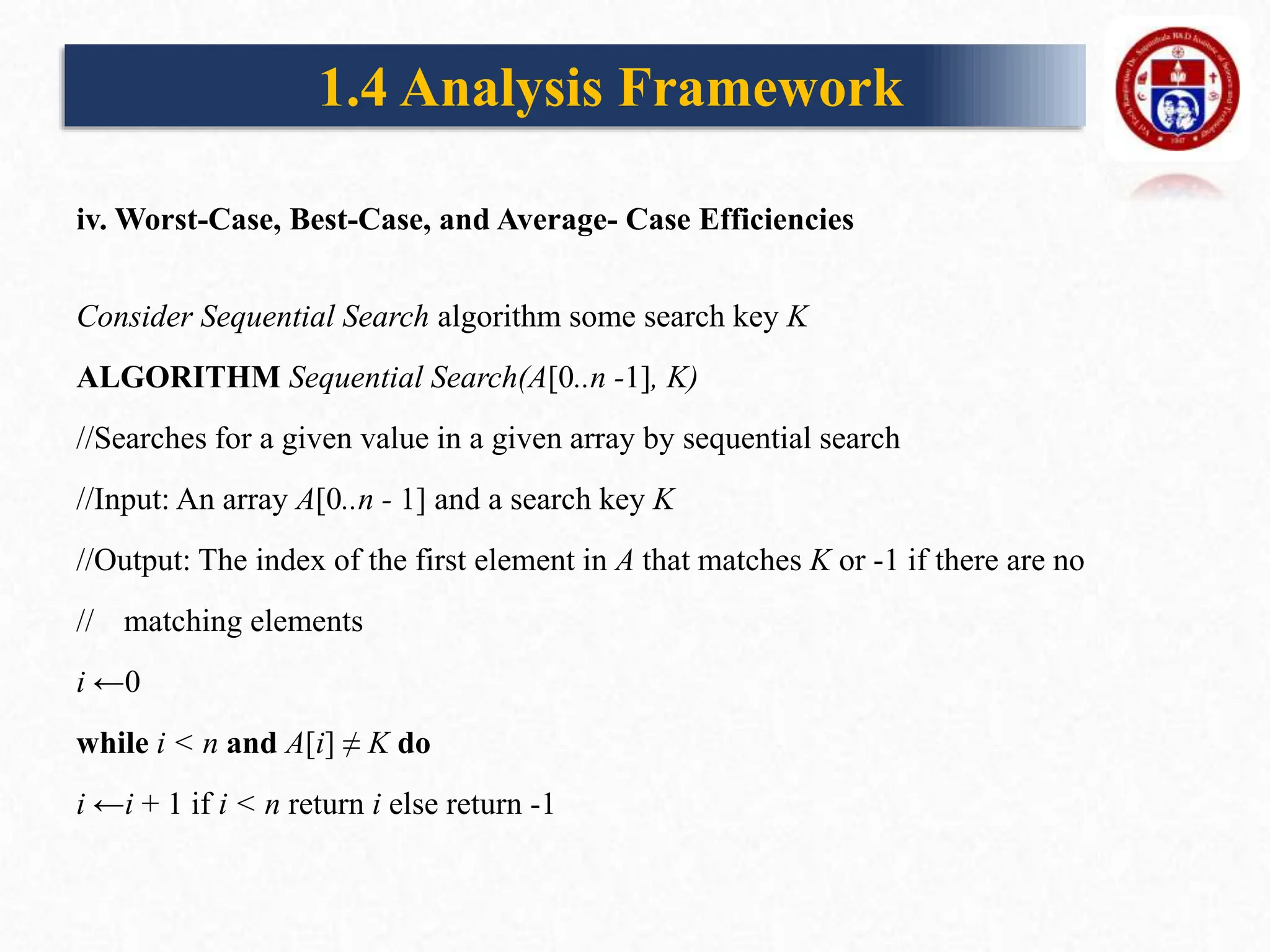 iv. Worst-Case, Best-Case, and Average- Case Efficiencies
Consider Sequential Search algorithm some search key K
ALGORITHM Sequential Search(A[0..n -1], K)
//Searches for a given value in a given array by sequential search
//Input: An array A[0..n - 1] and a search key K
//Output: The index of the first element in A that matches K or -1 if there are no
// matching elements
i ←0
while i < n and A[i] ≠ K do
i ←i + 1 if i < n return i else return -1
1.4 Analysis Framework
 