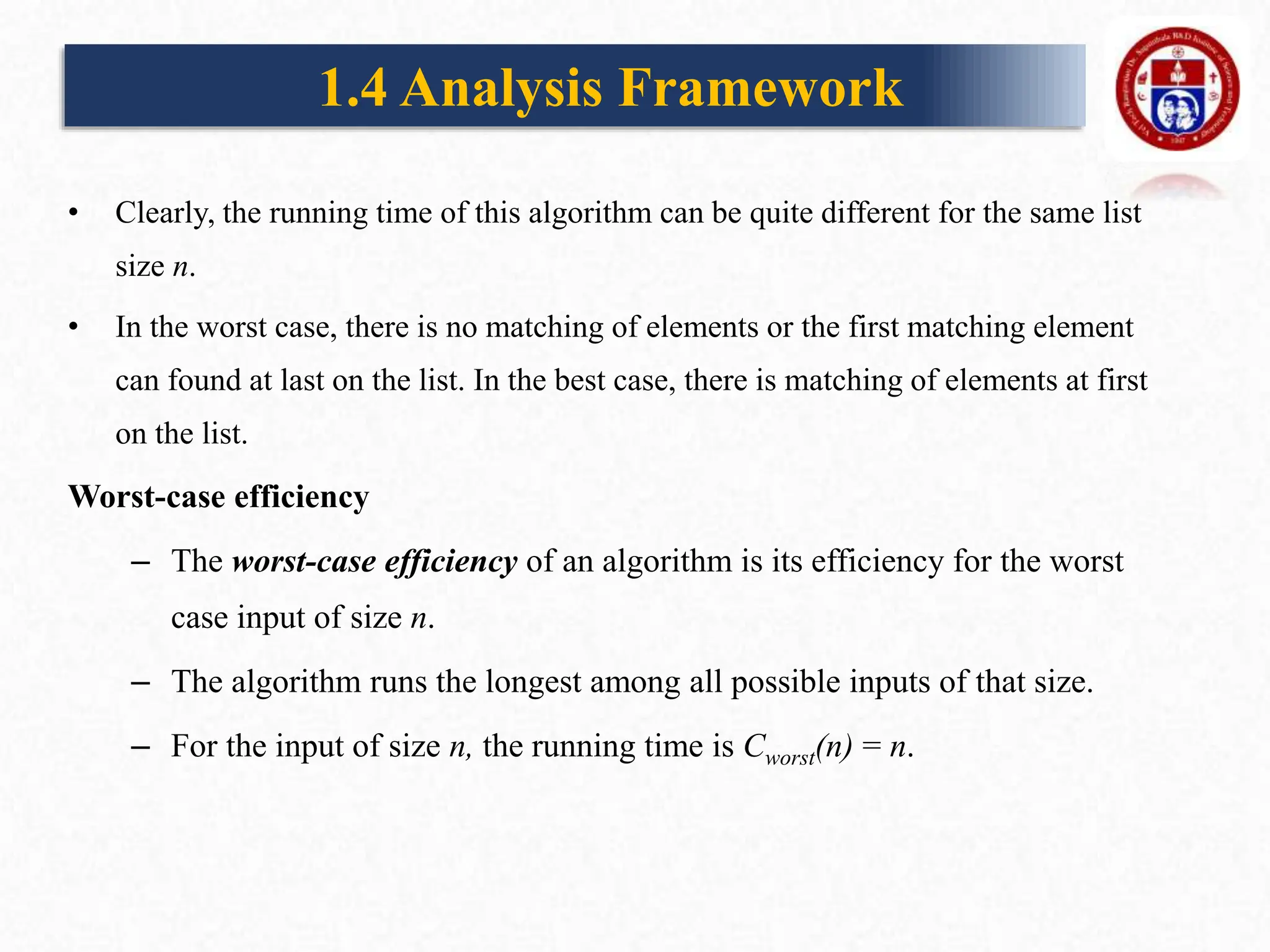 • Clearly, the running time of this algorithm can be quite different for the same list
size n.
• In the worst case, there is no matching of elements or the first matching element
can found at last on the list. In the best case, there is matching of elements at first
on the list.
Worst-case efficiency
– The worst-case efficiency of an algorithm is its efficiency for the worst
case input of size n.
– The algorithm runs the longest among all possible inputs of that size.
– For the input of size n, the running time is Cworst(n) = n.
1.4 Analysis Framework
 