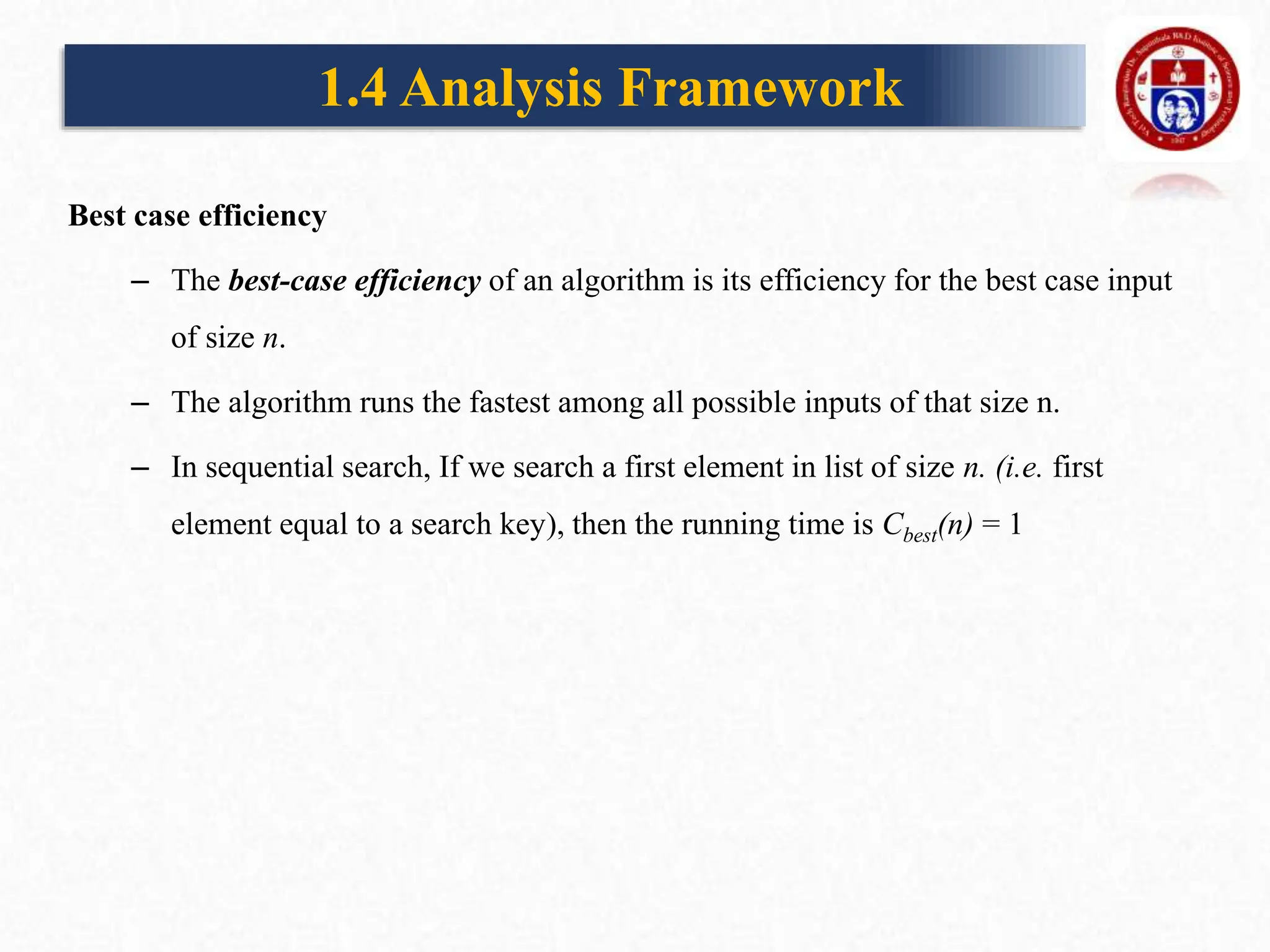 Best case efficiency
– The best-case efficiency of an algorithm is its efficiency for the best case input
of size n.
– The algorithm runs the fastest among all possible inputs of that size n.
– In sequential search, If we search a first element in list of size n. (i.e. first
element equal to a search key), then the running time is Cbest(n) = 1
1.4 Analysis Framework
 