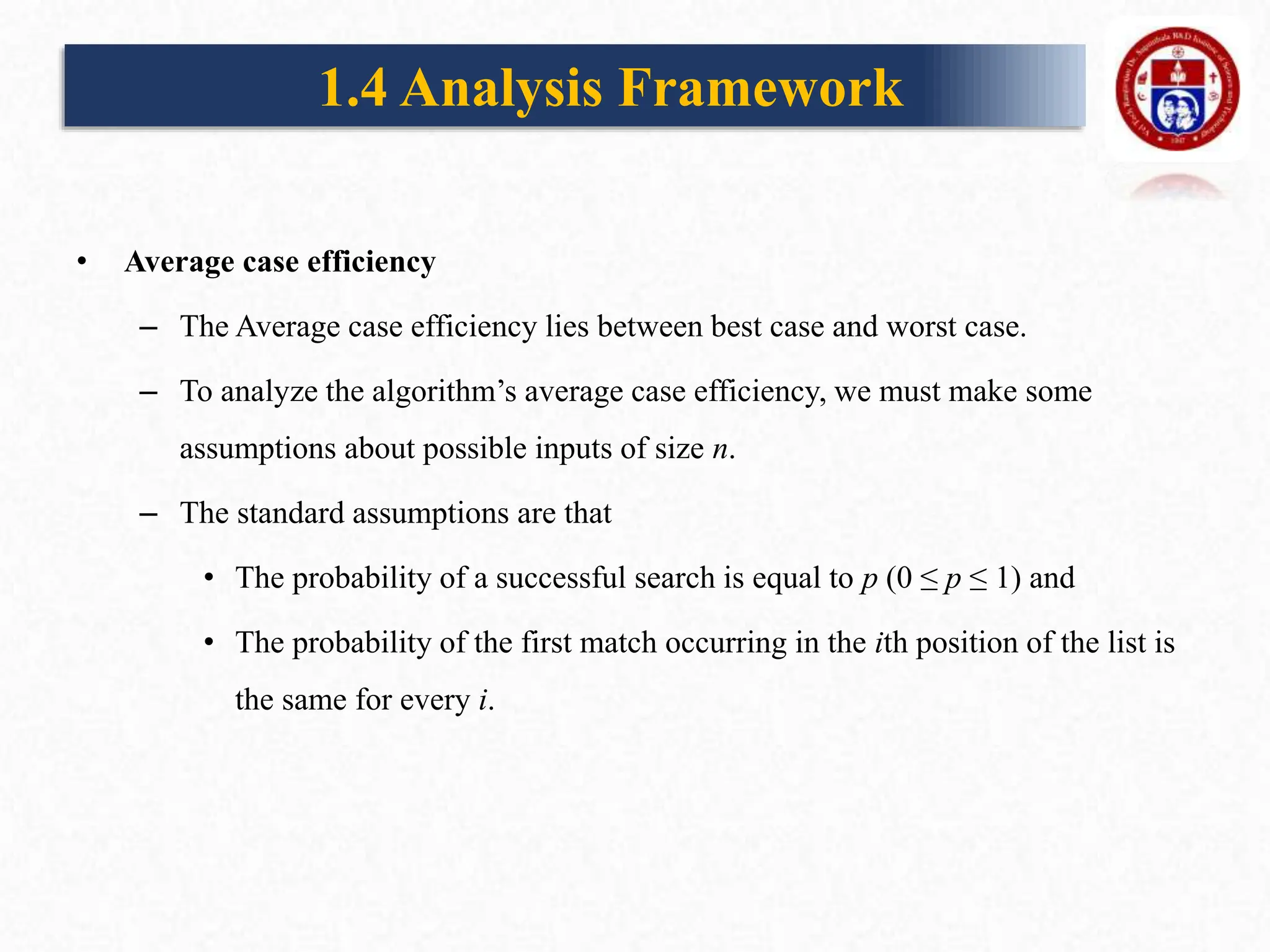 • Average case efficiency
– The Average case efficiency lies between best case and worst case.
– To analyze the algorithm’s average case efficiency, we must make some
assumptions about possible inputs of size n.
– The standard assumptions are that
• The probability of a successful search is equal to p (0 ≤ p ≤ 1) and
• The probability of the first match occurring in the ith position of the list is
the same for every i.
1.4 Analysis Framework
 