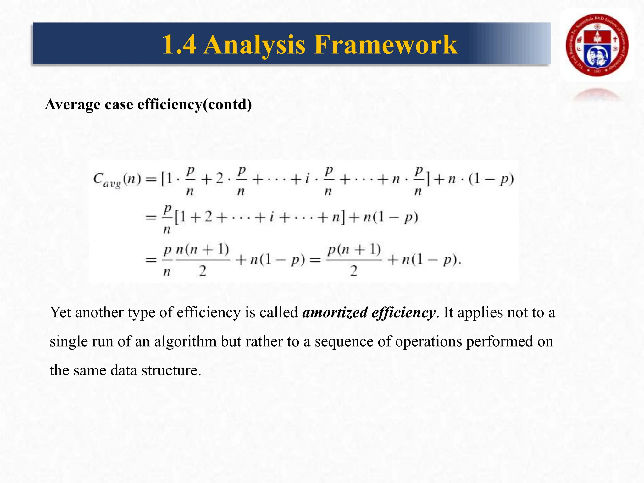 1.4 Analysis Framework
Yet another type of efficiency is called amortized efficiency. It applies not to a
single run of an algorithm but rather to a sequence of operations performed on
the same data structure.
Average case efficiency(contd)
 
