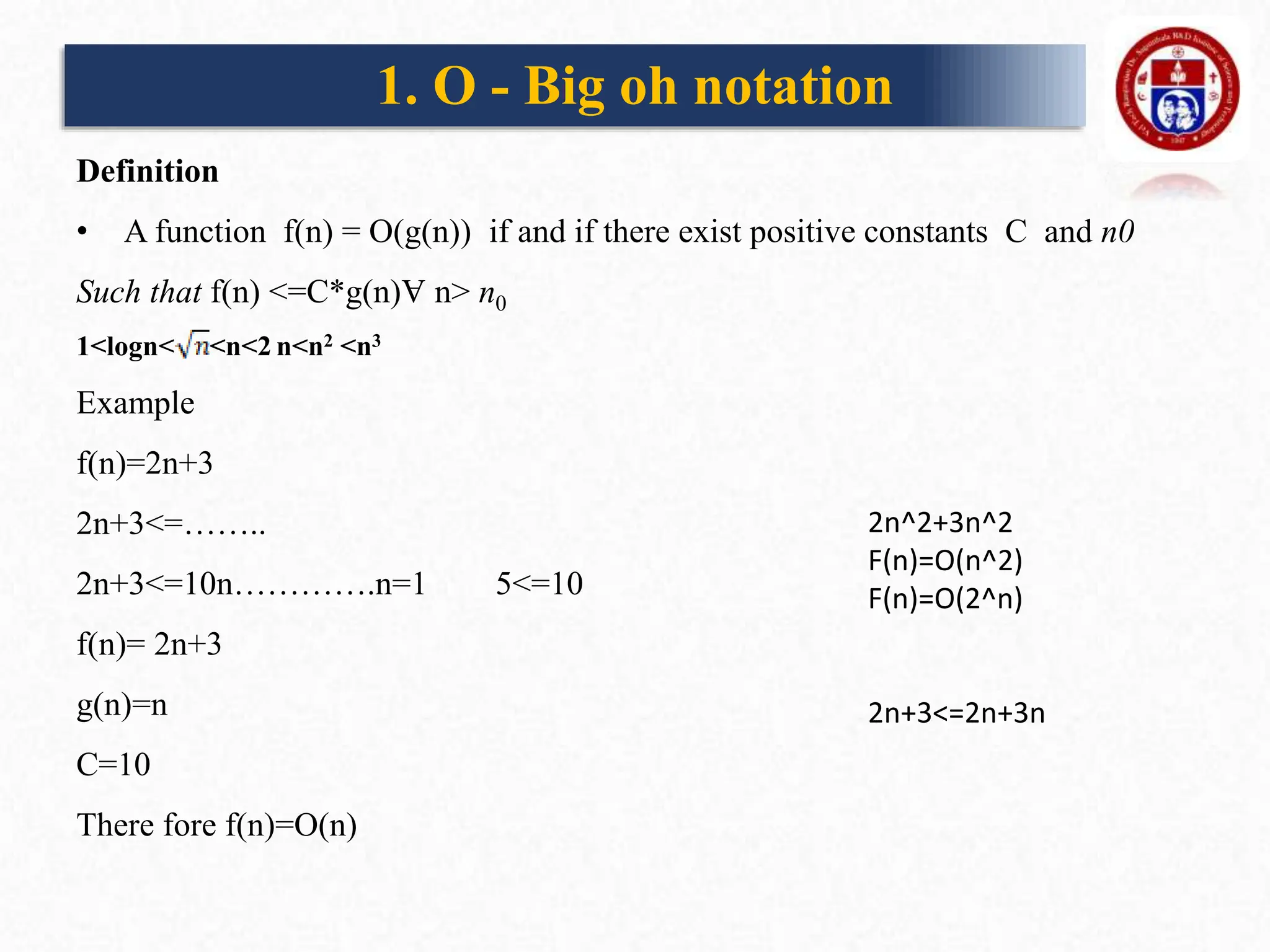 1. O - Big oh notation
Definition
• A function f(n) = O(g(n)) if and if there exist positive constants C and n0
Such that f(n) <=C*g(n)Ɐ n> n0
1<logn< <n<2 n<n2 <n3
Example
f(n)=2n+3
2n+3<=……..
2n+3<=10n………….n=1 5<=10
f(n)= 2n+3
g(n)=n
C=10
There fore f(n)=O(n)
2n^2+3n^2
F(n)=O(n^2)
F(n)=O(2^n)
2n+3<=2n+3n
 