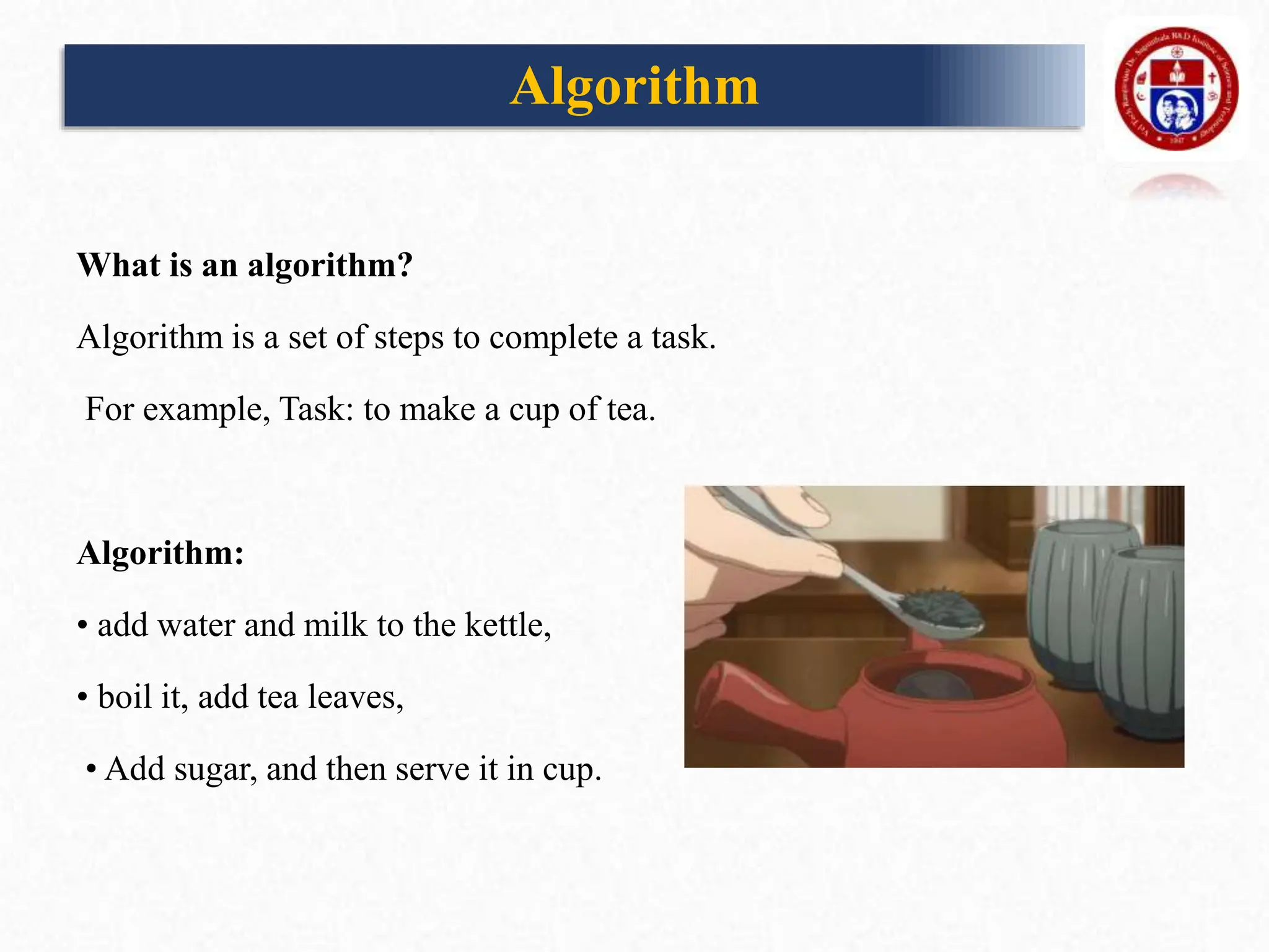 What is an algorithm?
Algorithm is a set of steps to complete a task.
For example, Task: to make a cup of tea.
Algorithm:
• add water and milk to the kettle,
• boil it, add tea leaves,
• Add sugar, and then serve it in cup.
Algorithm
 
