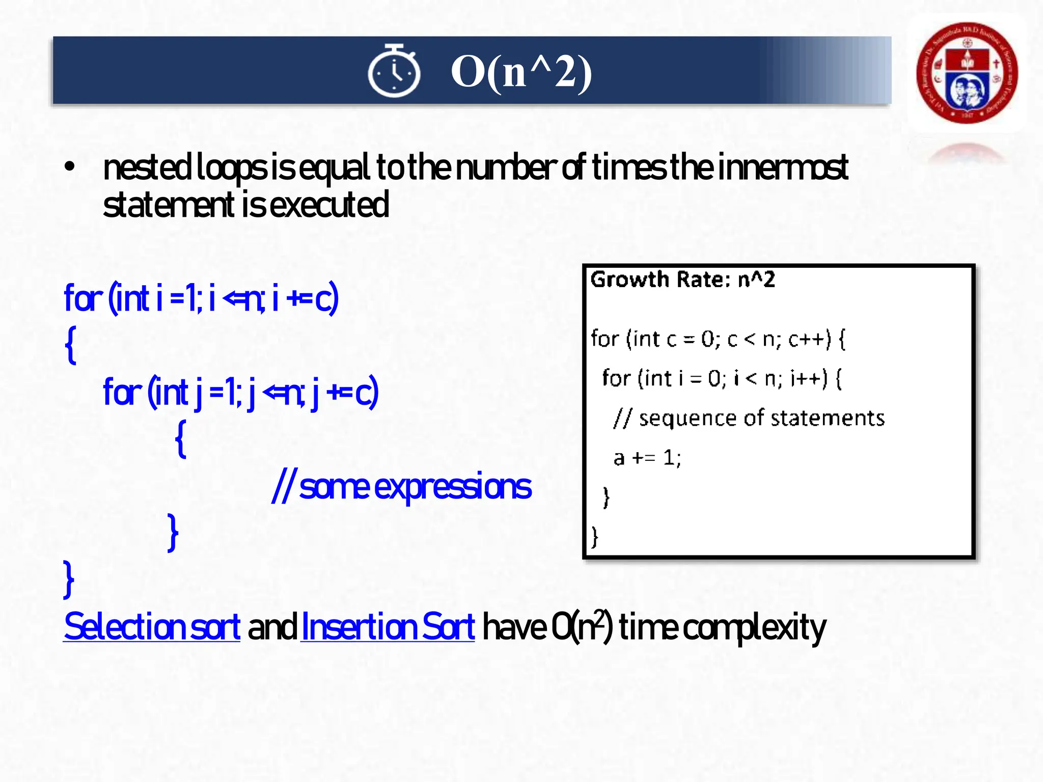 • nested loops isequalto the numberof times the innermost
statement isexecuted
for(inti=1;i<=n;i+=c)
{
for (intj=1;j <=n;j+=c)
{
//someexpressions
}
}
Selectionsort andInsertion Sort haveO(n2)timecomplexity
O(n^2)
 
