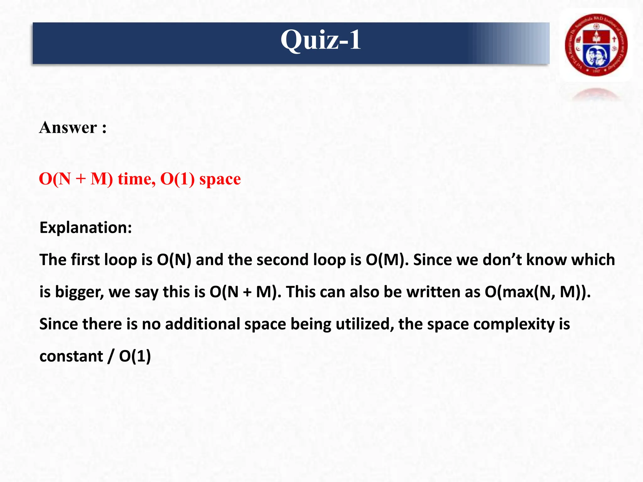 Answer :
O(N + M) time, O(1) space
Explanation:
The first loop is O(N) and the second loop is O(M). Since we don’t know which
is bigger, we say this is O(N + M). This can also be written as O(max(N, M)).
Since there is no additional space being utilized, the space complexity is
constant / O(1)
Quiz-1
 