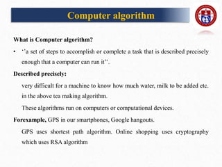 Computer algorithm
What is Computer algorithm?
• ‘’a set of steps to accomplish or complete a task that is described precisely
enough that a computer can run it’’.
Described precisely:
very difficult for a machine to know how much water, milk to be added etc.
in the above tea making algorithm.
These algorithms run on computers or computational devices.
Forexample, GPS in our smartphones, Google hangouts.
GPS uses shortest path algorithm. Online shopping uses cryptography
which uses RSA algorithm
 