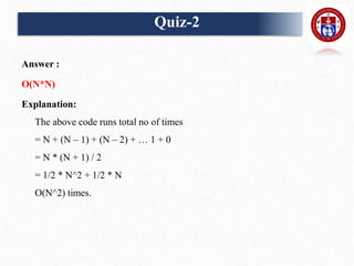 Answer :
O(N*N)
Explanation:
The above code runs total no of times
= N + (N – 1) + (N – 2) + … 1 + 0
= N * (N + 1) / 2
= 1/2 * N^2 + 1/2 * N
O(N^2) times.
Quiz-2
 