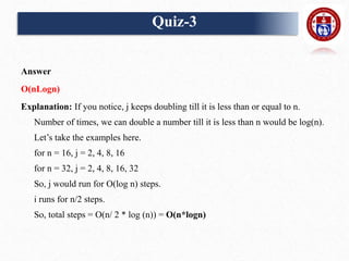 Answer
O(nLogn)
Explanation: If you notice, j keeps doubling till it is less than or equal to n.
Number of times, we can double a number till it is less than n would be log(n).
Let’s take the examples here.
for n = 16, j = 2, 4, 8, 16
for n = 32, j = 2, 4, 8, 16, 32
So, j would run for O(log n) steps.
i runs for n/2 steps.
So, total steps = O(n/ 2 * log (n)) = O(n*logn)
Quiz-3
 