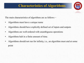Characteristics of Algorithms
The main characteristics of algorithms are as follows −
• Algorithms must have a unique name
• Algorithms should have explicitly defined set of inputs and outputs
• Algorithms are well-ordered with unambiguous operations
• Algorithms halt in a finite amount of time.
• Algorithms should not run for infinity, i.e., an algorithm must end at some
point
 