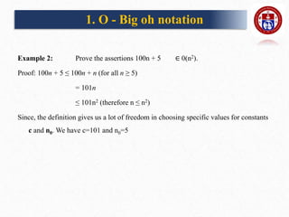 Example 2: Prove the assertions 100n + 5 ∈ 0(n2).
Proof: 100n + 5 ≤ 100n + n (for all n ≥ 5)
= 101n
≤ 101n2 (therefore n ≤ n2)
Since, the definition gives us a lot of freedom in choosing specific values for constants
c and n0. We have c=101 and n0=5
1. O - Big oh notation
 
