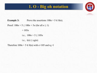 Example 3: Prove the assertions 100n + 5 ∈ 0(n).
Proof: 100n + 5 ≤ 100n + 5n (for all n ≥ 1)
= 105n
i.e., 100n + 5 ≤ 105n
i.e., t(n) ≤ cg(n)
Therefore 100n + 5 ∈ 0(n) with c=105 and n0=1
1. O - Big oh notation
 