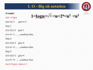 Example:
t(n)<=c*g(n)
t(n)=2n+2 g(n)=n^2
Step 1:
t(1)=2(1)+2 g(n)=1
t(1)=4<=1……..condition false
Step 2:
t(2)=2(2)+2 g(n)=4
t(1)=6<=4……..condition false
Step 3:
t(3)=2(3)+2 g(n)=9
t(1)=8<=9……..condition True
t(n) ∈ O g(n) when n=3
1. O - Big oh notation
 