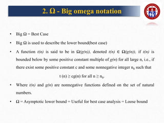 2. Ω - Big omega notation
• Big Ω = Best Case
• Big Ω is used to describe the lower bound(best case)
• A function t(n) is said to be in Ω(g(n)), denoted t(n) ∈ Ω(g(n)), if t(n) is
bounded below by some positive constant multiple of g(n) for all large n, i.e., if
there exist some positive constant c and some nonnegative integer n0 such that
t (n) ≥ cg(n) for all n ≥ n0.
• Where t(n) and g(n) are nonnegative functions defined on the set of natural
numbers.
• Ω = Asymptotic lower bound = Useful for best case analysis = Loose bound
 