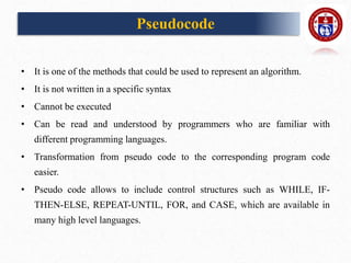 Pseudocode
• It is one of the methods that could be used to represent an algorithm.
• It is not written in a specific syntax
• Cannot be executed
• Can be read and understood by programmers who are familiar with
different programming languages.
• Transformation from pseudo code to the corresponding program code
easier.
• Pseudo code allows to include control structures such as WHILE, IF-
THEN-ELSE, REPEAT-UNTIL, FOR, and CASE, which are available in
many high level languages.
 