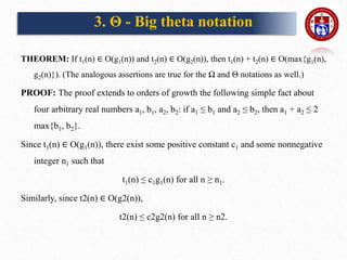 THEOREM: If t1(n) ∈ O(g1(n)) and t2(n) ∈ O(g2(n)), then t1(n) + t2(n) ∈ O(max{g1(n),
g2(n)}). (The analogous assertions are true for the Ω and Θ notations as well.)
PROOF: The proof extends to orders of growth the following simple fact about
four arbitrary real numbers a1, b1, a2, b2: if a1 ≤ b1 and a2 ≤ b2, then a1 + a2 ≤ 2
max{b1, b2}.
Since t1(n) ∈ O(g1(n)), there exist some positive constant c1 and some nonnegative
integer n1 such that
t1(n) ≤ c1g1(n) for all n ≥ n1.
Similarly, since t2(n) ∈ O(g2(n)),
t2(n) ≤ c2g2(n) for all n ≥ n2.
3. Θ - Big theta notation
 