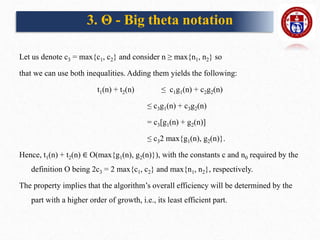 Let us denote c3 = max{c1, c2} and consider n ≥ max{n1, n2} so
that we can use both inequalities. Adding them yields the following:
t1(n) + t2(n) ≤ c1g1(n) + c2g2(n)
≤ c3g1(n) + c3g2(n)
= c3[g1(n) + g2(n)]
≤ c32 max{g1(n), g2(n)}.
Hence, t1(n) + t2(n) ∈ O(max{g1(n), g2(n)}), with the constants c and n0 required by the
definition O being 2c3 = 2 max{c1, c2} and max{n1, n2}, respectively.
The property implies that the algorithm’s overall efficiency will be determined by the
part with a higher order of growth, i.e., its least efficient part.
3. Θ - Big theta notation
 