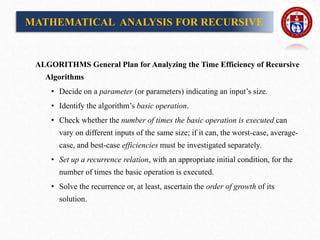 MATHEMATICAL ANALYSIS FOR RECURSIVE
ALGORITHMS General Plan for Analyzing the Time Efficiency of Recursive
Algorithms
• Decide on a parameter (or parameters) indicating an input’s size.
• Identify the algorithm’s basic operation.
• Check whether the number of times the basic operation is executed can
vary on different inputs of the same size; if it can, the worst-case, average-
case, and best-case efficiencies must be investigated separately.
• Set up a recurrence relation, with an appropriate initial condition, for the
number of times the basic operation is executed.
• Solve the recurrence or, at least, ascertain the order of growth of its
solution.
 