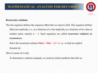 Recurrence relations
The last equation defines the sequence M(n) that we need to find. This equation defines
M(n) not explicitly, i.e., as a function of n, but implicitly as a function of its value at
another point, namely n − 1. Such equations are called recurrence relations or
recurrences.
Solve the recurrence relation M(n) = M(n − 1) + 1, i.e., to find an explicit
formula for
M(n) in terms of n only.
To determine a solution uniquely, we need an initial condition that tells us
MATHEMATICAL ANALYSIS FOR RECURSIVE
 