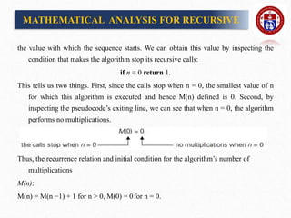the value with which the sequence starts. We can obtain this value by inspecting the
condition that makes the algorithm stop its recursive calls:
if n = 0 return 1.
This tells us two things. First, since the calls stop when n = 0, the smallest value of n
for which this algorithm is executed and hence M(n) defined is 0. Second, by
inspecting the pseudocode’s exiting line, we can see that when n = 0, the algorithm
performs no multiplications.
Thus, the recurrence relation and initial condition for the algorithm’s number of
multiplications
M(n):
M(n) = M(n −1) + 1 for n > 0, M(0) = 0for n = 0.
MATHEMATICAL ANALYSIS FOR RECURSIVE
 