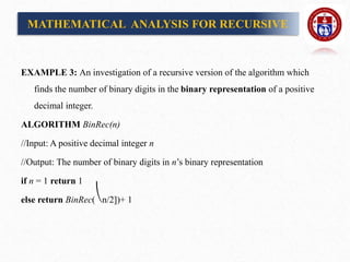 EXAMPLE 3: An investigation of a recursive version of the algorithm which
finds the number of binary digits in the binary representation of a positive
decimal integer.
ALGORITHM BinRec(n)
//Input: A positive decimal integer n
//Output: The number of binary digits in n’s binary representation
if n = 1 return 1
else return BinRec(⎝n/2])+ 1
MATHEMATICAL ANALYSIS FOR RECURSIVE
 