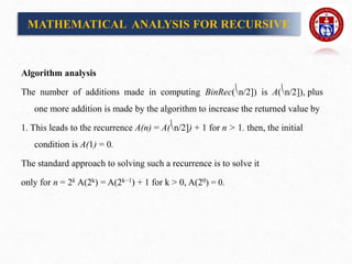 Algorithm analysis
The number of additions made in computing BinRec(⎝n/2]) is A(⎝n/2]), plus
one more addition is made by the algorithm to increase the returned value by
1. This leads to the recurrence A(n) = A(⎝n/2]) + 1 for n > 1. then, the initial
condition is A(1) = 0.
The standard approach to solving such a recurrence is to solve it
only for n = 2k A(2k) = A(2k−1) + 1 for k > 0, A(20) = 0.
MATHEMATICAL ANALYSIS FOR RECURSIVE
 