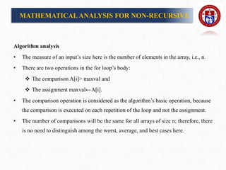 Algorithm analysis
• The measure of an input’s size here is the number of elements in the array, i.e., n.
• There are two operations in the for loop’s body:
 The comparison A[i]> maxval and
 The assignment maxval←A[i].
• The comparison operation is considered as the algorithm’s basic operation, because
the comparison is executed on each repetition of the loop and not the assignment.
• The number of comparisons will be the same for all arrays of size n; therefore, there
is no need to distinguish among the worst, average, and best cases here.
MATHEMATICALANALYSIS FOR NON-RECURSIVE
 