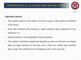 Algorithm analysis
• The natural measure of the input’s size here is again n (the number of elements
in the array).
• Since the innermost loop contains a single operation (the comparison of two
elements), we
• should consider it as the algorithm’s basic operation.
• The number of element comparisons depends not only on n but also on whether
there are equal elements in the array and, if there are, which array positions
they occupy. We will limit our investigation to the worst case only.
MATHEMATICALANALYSIS FOR NON-RECURSIVE
 