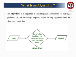 What is an Algorithm ?
• An algorithm is a sequence of unambiguous instructions for solving a
problem, i.e., for obtaining a required output for any legitimate input in a
finite amount of time.
 