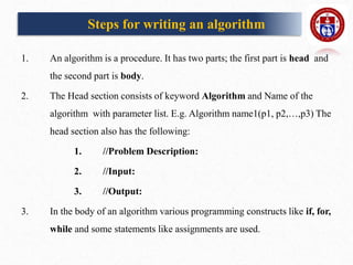 Steps for writing an algorithm
1. An algorithm is a procedure. It has two parts; the first part is head and
the second part is body.
2. The Head section consists of keyword Algorithm and Name of the
algorithm with parameter list. E.g. Algorithm name1(p1, p2,…,p3) The
head section also has the following:
1. //Problem Description:
2. //Input:
3. //Output:
3. In the body of an algorithm various programming constructs like if, for,
while and some statements like assignments are used.
 