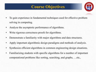 Course Objectives
• To gain experience in fundamental techniques used for effective problem
solving in computing.
• Analyze the asymptotic performance of algorithms.
• Write rigorous correctness proofs for algorithms.
• Demonstrate a familiarity with major algorithms and data structures.
• Apply important algorithmic design paradigms and methods of analysis.
• Synthesize efficient algorithms in common engineering design situations.
• Familiarizing students with specific algorithms for a number of important
computational problems like sorting, searching, and graphs, …etc,.
 