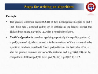 Example:
• The greatest common divisor(GCD) of two nonnegative integers m and n
(not- both-zero), denoted gcd(m, n), is defined as the largest integer that
divides both m and n evenly, i.e., with a remainder of zero.
• Euclid’s algorithm is based on applying repeatedly the equality gcd(m, n)
= gcd(n, m mod n), where m mod n is the remainder of the division of m by
n, until m mod n is equal to 0. Since gcd(m,0) = m, the last value of m is
also the greatest common divisor of the initial m and n. gcd(60, 24) can be
computed as follows:gcd(60, 24)= gcd(24, 12) = gcd(12, 0) = 12.
Steps for writing an algorithm
 