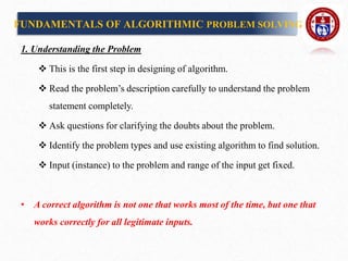 1. Understanding the Problem
 This is the first step in designing of algorithm.
 Read the problem’s description carefully to understand the problem
statement completely.
 Ask questions for clarifying the doubts about the problem.
 Identify the problem types and use existing algorithm to find solution.
 Input (instance) to the problem and range of the input get fixed.
• A correct algorithm is not one that works most of the time, but one that
works correctly for all legitimate inputs.
FUNDAMENTALS OF ALGORITHMIC PROBLEM SOLVING
 