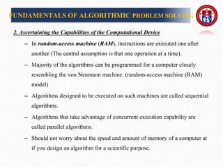 2. Ascertaining the Capabilities of the Computational Device
– In random-access machine (RAM), instructions are executed one after
another (The central assumption is that one operation at a time).
– Majority of the algorithms can be programmed for a computer closely
resembling the von Neumann machine. (random-access machine (RAM)
model)
– Algorithms designed to be executed on such machines are called sequential
algorithms.
– Algorithms that take advantage of concurrent execution capability are
called parallel algorithms.
– Should not worry about the speed and amount of memory of a computer at
if you design an algorithm for a scientific purpose.
FUNDAMENTALS OF ALGORITHMIC PROBLEM SOLVING
 