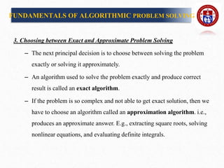 3. Choosing between Exact and Approximate Problem Solving
– The next principal decision is to choose between solving the problem
exactly or solving it approximately.
– An algorithm used to solve the problem exactly and produce correct
result is called an exact algorithm.
– If the problem is so complex and not able to get exact solution, then we
have to choose an algorithm called an approximation algorithm. i.e.,
produces an approximate answer. E.g., extracting square roots, solving
nonlinear equations, and evaluating definite integrals.
FUNDAMENTALS OF ALGORITHMIC PROBLEM SOLVING
 
