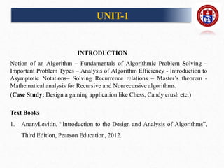 INTRODUCTION
Notion of an Algorithm – Fundamentals of Algorithmic Problem Solving –
Important Problem Types – Analysis of Algorithm Efficiency - Introduction to
Asymptotic Notations– Solving Recurrence relations – Master’s theorem -
Mathematical analysis for Recursive and Nonrecursive algorithms.
(Case Study: Design a gaming application like Chess, Candy crush etc.)
Text Books
1. AnanyLevitin, “Introduction to the Design and Analysis of Algorithms”,
Third Edition, Pearson Education, 2012.
UNIT-1
 