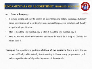 a) Natural Language
• It is very simple and easy to specify an algorithm using natural language. But many
times specification of algorithm by using natural language is not clear and thereby
we get brief specification.
• Step 1: Read the first number, say a. Step 2: Read the first number, say b.
• Step 3: Add the above two numbers and store the result in c. Step 4: Display the
result from c.
Example: An algorithm to perform addition of two numbers. Such a specification
creates difficulty while actually implementing it. Hence many programmers prefer
to have specification of algorithm by means of Pseudocode.
FUNDAMENTALS OF ALGORITHMIC PROBLEM SOLVING
 