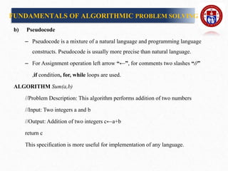 b) Pseudocode
– Pseudocode is a mixture of a natural language and programming language
constructs. Pseudocode is usually more precise than natural language.
– For Assignment operation left arrow “←”, for comments two slashes “//”
,if condition, for, while loops are used.
ALGORITHM Sum(a,b)
//Problem Description: This algorithm performs addition of two numbers
//Input: Two integers a and b
//Output: Addition of two integers c←a+b
return c
This specification is more useful for implementation of any language.
FUNDAMENTALS OF ALGORITHMIC PROBLEM SOLVING
 