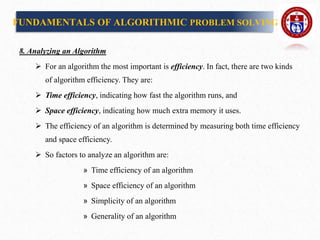 8. Analyzing an Algorithm
 For an algorithm the most important is efficiency. In fact, there are two kinds
of algorithm efficiency. They are:
 Time efficiency, indicating how fast the algorithm runs, and
 Space efficiency, indicating how much extra memory it uses.
 The efficiency of an algorithm is determined by measuring both time efficiency
and space efficiency.
 So factors to analyze an algorithm are:
» Time efficiency of an algorithm
» Space efficiency of an algorithm
» Simplicity of an algorithm
» Generality of an algorithm
FUNDAMENTALS OF ALGORITHMIC PROBLEM SOLVING
 