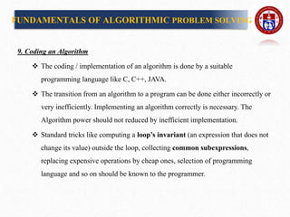 9. Coding an Algorithm
 The coding / implementation of an algorithm is done by a suitable
programming language like C, C++, JAVA.
 The transition from an algorithm to a program can be done either incorrectly or
very inefficiently. Implementing an algorithm correctly is necessary. The
Algorithm power should not reduced by inefficient implementation.
 Standard tricks like computing a loop’s invariant (an expression that does not
change its value) outside the loop, collecting common subexpressions,
replacing expensive operations by cheap ones, selection of programming
language and so on should be known to the programmer.
FUNDAMENTALS OF ALGORITHMIC PROBLEM SOLVING
 