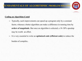 Coding an Algorithm-Contd
– Typically, such improvements can speed up a program only by a constant
factor, whereas a better algorithm can make a difference in running time by
orders of magnitude. But once an algorithm is selected, a 10–50% speedup
may be worth an effort.
– It is very essential to write an optimized code (efficient code) to reduce the
burden of compiler.
FUNDAMENTALS OF ALGORITHMIC PROBLEM SOLVING
 