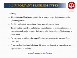i. Sorting
– The sorting problem is to rearrange the items of a given list in nondecreasing
(ascending) order.
– Sorting can be done on numbers, characters, strings or records.
– To sort student records in alphabetical order of names or by student number or
by student grade-point average. Such a specially chosen piece of information is
called a key.
– An algorithm is said to be in-place if it does not require extra memory, E.g.,
Quick sort.
– A sorting algorithm is called stable if it preserves the relative order of any two
equal elements in its input.
1.2 IMPORTANT PROBLEM TYPES
https://visualgo.net/bn/sorting
 