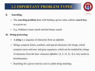 ii. Searching
– The searching problem deals with finding a given value, called a search key,
in a given set.
– E.g., Ordinary Linear search and fast binary search.
iii. String processing
– A string is a sequence of characters from an alphabet.
– Strings comprise letters, numbers, and special characters; bit strings, which
comprise zeros and ones; and gene sequences, which can be modeled by strings
of characters from the four- character alphabet {A, C, G, T}. It is very useful in
bioinformatics.
– Searching for a given word in a text is called string matching
1.2 IMPORTANT PROBLEM TYPES
 