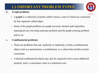 iv. Graph problems
– A graph is a collection of points called vertices, some of which are connected
by line segments called edges.
– Some of the graph problems are graph traversal, shortest path algorithm,
topological sort, traveling salesman problem and the graph-coloring problem
and so on.
v. Combinatorial problems
– These are problems that ask, explicitly or implicitly, to find a combinatorial
object such as a permutation, a combination, or a subset that satisfies certain
constraints.
– A desired combinatorial object may also be required to have some additional
property such s a maximum value or a minimum cost.
1.2 IMPORTANT PROBLEM TYPES
 