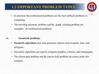 – In practical, the combinatorial problems are the most difficult problems in
computing.
– The traveling salesman problem and the graph coloring problem are
examples of combinatorial problems.
vi. Geometric problems
– Geometric algorithms deal with geometric objects such as points, lines, and
polygons.
– Geometric algorithms are used in computer graphics, robotics, and tomography.
– The closest-pair problem and the convex-hull problem are comes under this
category.
1.2 IMPORTANT PROBLEM TYPES
 