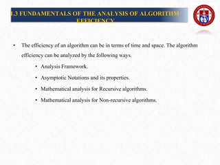 1.3 FUNDAMENTALS OF THE ANALYSIS OF ALGORITHM
EFFICIENCY
• The efficiency of an algorithm can be in terms of time and space. The algorithm
efficiency can be analyzed by the following ways.
• Analysis Framework.
• Asymptotic Notations and its properties.
• Mathematical analysis for Recursive algorithms.
• Mathematical analysis for Non-recursive algorithms.
 