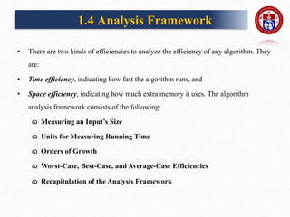 1.4 Analysis Framework
• There are two kinds of efficiencies to analyze the efficiency of any algorithm. They
are:
• Time efficiency, indicating how fast the algorithm runs, and
• Space efficiency, indicating how much extra memory it uses. The algorithm
analysis framework consists of the following:
ɷ Measuring an Input’s Size
ɷ Units for Measuring Running Time
ɷ Orders of Growth
ɷ Worst-Case, Best-Case, and Average-Case Efficiencies
ɷ Recapitulation of the Analysis Framework
 
