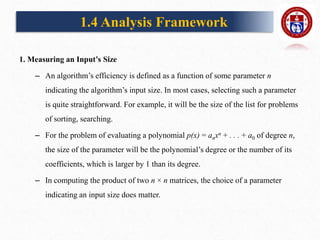 1. Measuring an Input’s Size
– An algorithm’s efficiency is defined as a function of some parameter n
indicating the algorithm’s input size. In most cases, selecting such a parameter
is quite straightforward. For example, it will be the size of the list for problems
of sorting, searching.
– For the problem of evaluating a polynomial p(x) = anxn + . . . + a0 of degree n,
the size of the parameter will be the polynomial’s degree or the number of its
coefficients, which is larger by 1 than its degree.
– In computing the product of two n × n matrices, the choice of a parameter
indicating an input size does matter.
1.4 Analysis Framework
 