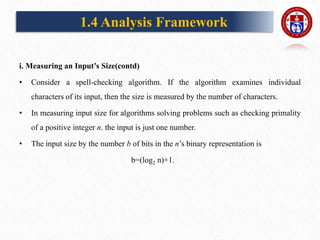 i. Measuring an Input’s Size(contd)
• Consider a spell-checking algorithm. If the algorithm examines individual
characters of its input, then the size is measured by the number of characters.
• In measuring input size for algorithms solving problems such as checking primality
of a positive integer n. the input is just one number.
• The input size by the number b of bits in the n’s binary representation is
b=(log2 n)+1.
1.4 Analysis Framework
 